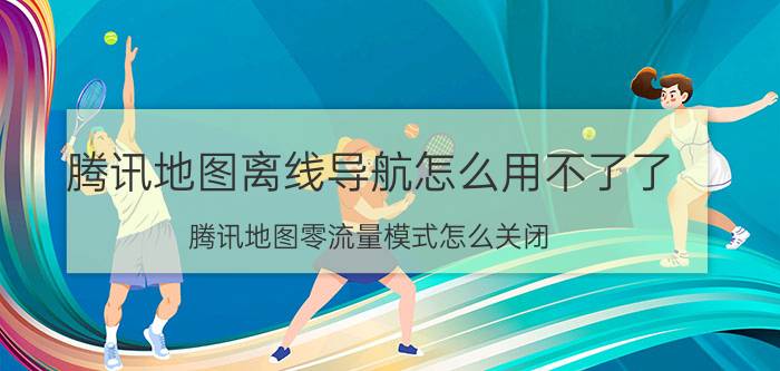 腾讯地图离线导航怎么用不了了 腾讯地图零流量模式怎么关闭？